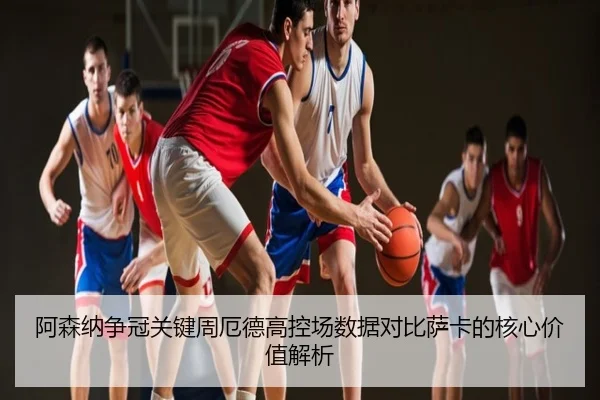 阿森纳争冠关键周厄德高控场数据对比萨卡的核心价值解析