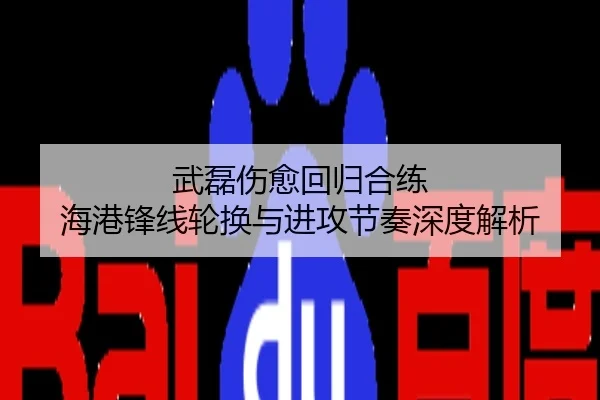 武磊伤愈回归合练 海港锋线轮换与进攻节奏深度解析