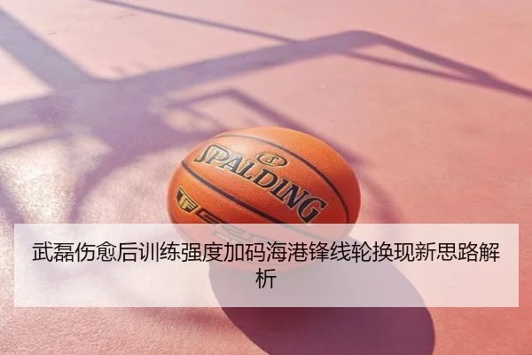 武磊伤愈后训练强度加码海港锋线轮换现新思路解析